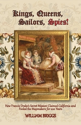 Kings, Queens, Sailors, Spies!: How Francis Drake's Secret Mission Claimed California and Fooled the Mapmakers for 200 Years by Briggs, William