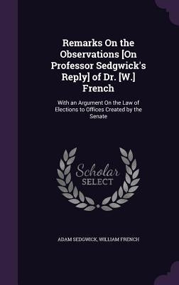 Remarks On the Observations [On Professor Sedgwick's Reply] of Dr. [W.] French: With an Argument On the Law of Elections to Offices Created by the Sen by Sedgwick, Adam