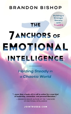 The 7 Anchors of Emotional Intelligence: Holding Steady in a Chaotic World Building a Stronger Society with TrueEQ by Bishop, Brandon