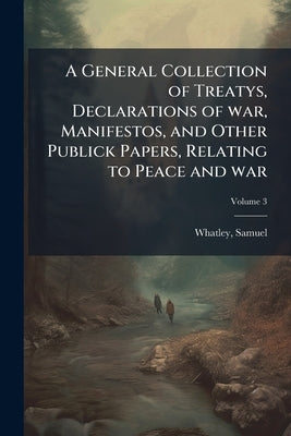 A General Collection of Treatys, Declarations of war, Manifestos, and Other Publick Papers, Relating to Peace and war; Volume 3 by Samuel, Whatley