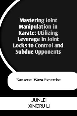 Mastering Joint Manipulation in Karate: Utilizing Leverage in Joint Locks to Control and Subdue Opponents: Kansetsu Waza Expertise by Xingru Li, Junlei