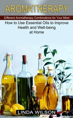 Aromatherapy: How to Use Essential Oils to Improve Health and Well-being at Home (Different Aromatherapy Combinations for Your Mind) by Wilson, Linda