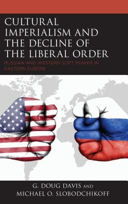 Cultural Imperialism and the Decline of the Liberal Order: Russian and Western Soft Power in Eastern Europe by Davis, G. Doug