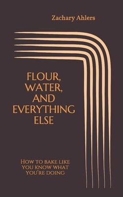Flour, Water, and Everything Else: How to bake like you know what you're doing by Ahlers, Zachary