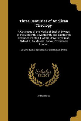 Three Centuries of Anglican Theology: A Catalogue of the Works of English Divines of the Sixteenth, Seventeenth, and Eighteenth Centuries, Printed, I. by Anonymous