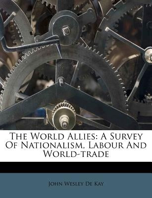 The World Allies: A Survey of Nationalism, Labour and World-Trade by John Wesley De Kay