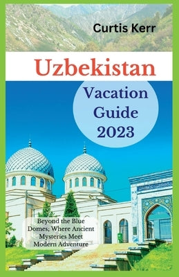 Uzbekistan Vacation Guide 2023: Beyond the Blue Domes; Where Ancient Mysteries Meet Modern Adventure by Kerr, Curtis