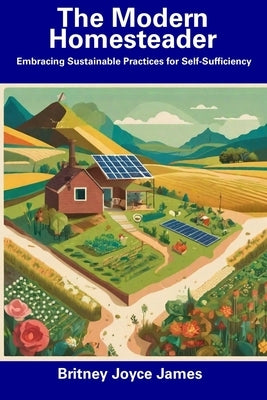 The Modern Homesteader: Embracing Sustainable Practices for Self-Sufficiency by James, Britney Joyce