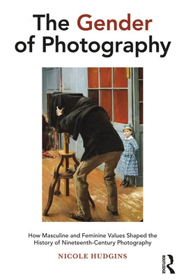 The Gender of Photography: How Masculine and Feminine Values Shaped the History of Nineteenth-Century Photography by Hudgins, Nicole