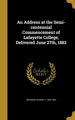 An Address at the Semi-centennial Commencement of Lafayette College, Delivered June 27th, 1882 by Heckman, George C. 1825-1902