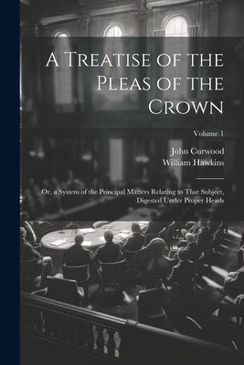 A Treatise of the Pleas of the Crown: Or, a System of the Principal Matters Relating to That Subject, Digested Under Proper Heads; Volume 1 by Hawkins, William