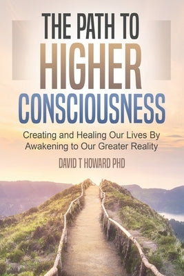The Path to Higher Consciousness: Creating and Healing Our Lives by Awakening to Our Greater Reality by Howard, David
