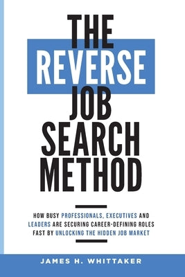 The Reverse Job Search Method: How Busy Professionals, Executives And Leaders Are Securing Career-Defining Roles Fast By Unlocking The Hidden Job Mar by Whittaker, James H.