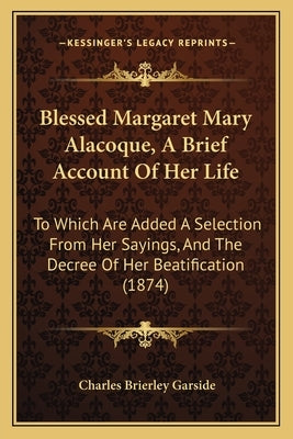 Blessed Margaret Mary Alacoque, A Brief Account Of Her Life: To Which Are Added A Selection From Her Sayings, And The Decree Of Her Beatification (187 by Garside, Charles Brierley