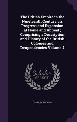 The British Empire in the Nineteenth Century, its Progress and Expansion at Home and Abroad; Comprising a Description and History of the British Colon by Sanderson, Edgar