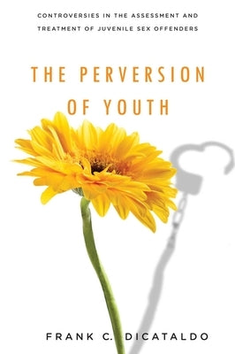 The Perversion of Youth: Controversies in the Assessment and Treatment of Juvenile Sex Offenders by Dicataldo, Frank C.