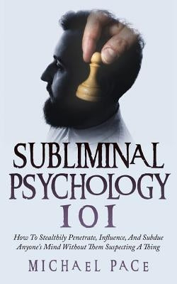 Subliminal Psychology 101: How To Stealthily Penetrate, Influence, And Subdue Anyone's Mind Without Them Suspecting A Thing by Pace, Michael