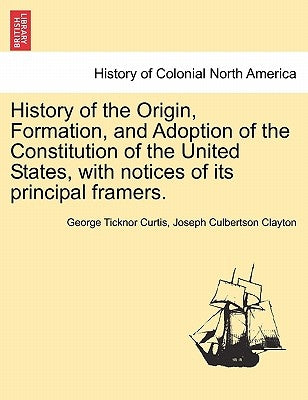 History of the Origin, Formation, and Adoption of the Constitution of the United States, with notices of its principal framers. Vol. I. by Curtis, George Ticknor