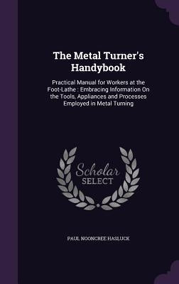 The Metal Turner's Handybook: Practical Manual for Workers at the Foot-Lathe: Embracing Information On the Tools, Appliances and Processes Employed by Hasluck, Paul Nooncree