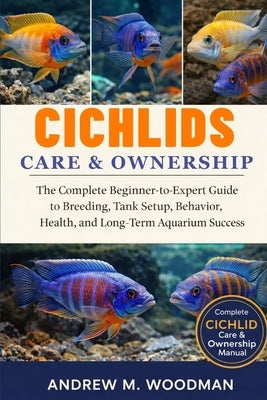 Cichlids Care & Ownership: The Complete Beginner-to-Expert Guide to Breeding, Tank Setup, Behavior, Health, and Long-Term Aquarium Success by M. Woodman, Andrew