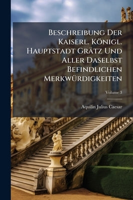 Beschreibung Der Kaiserl. Königl. Hauptstadt Grätz Und Aller Daselbst Befindlichen Merkwürdigkeiten: Nach Der Berliner Und Potsdammer Beschreibung Ein by Caesar, Aquilin Julius