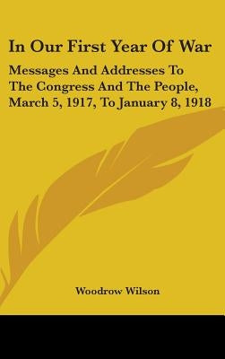In Our First Year Of War: Messages And Addresses To The Congress And The People, March 5, 1917, To January 8, 1918 by Wilson, Woodrow