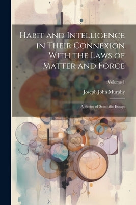 Habit and Intelligence in Their Connexion With the Laws of Matter and Force: A Series of Scientific Essays; Volume 1 by Murphy, Joseph John