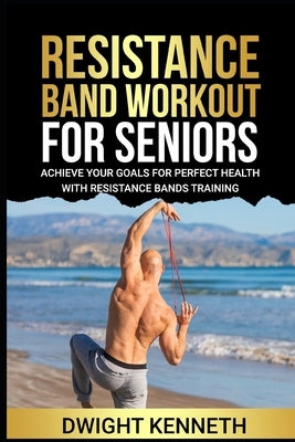 Resistance Band Workout for Seniors: Achieve Your Goals For Perfect Health With Resistance Band Training by Kenneth, Dwight