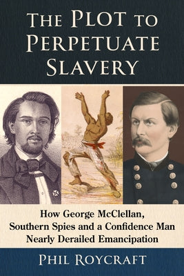 The Plot to Perpetuate Slavery: How George McClellan, Southern Spies and a Confidence Man Nearly Derailed Emancipation by Roycraft, Phil