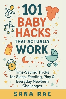 101 Baby Hacks That Actually Work: Time-Saving Tricks for Sleep, Feeding, Play & Everyday Newborn: Quick, Clever, and Sanity-Saving Solutions Every Ne by Rae, Sana