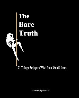 The Bare Truth: 101 Things Strippers Wish Men Would Learn by Arce, Pedro Miguel