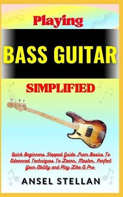 Playing BASS GUITAR Simplified: Quick Beginners Stepped Guide From Basics To Advanced Techniques To Learn, Master, Perfect Your Ability and Play Like by Stellan, Ansel