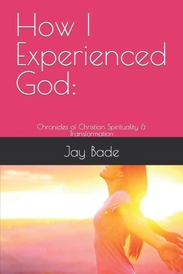 How I Experienced God: Chronicles of Christian Spirituality & Transformation by Bade, Jay
