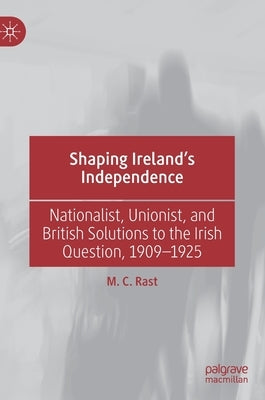 Shaping Ireland's Independence: Nationalist, Unionist, and British Solutions to the Irish Question, 1909-1925 by Rast, M. C.