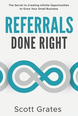 Referrals Done Right: The Secret to Creating Infinite Opportunities to Grow Your Small Business by Grates, Scott