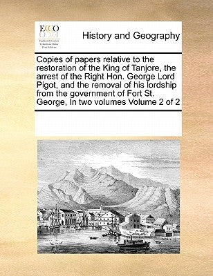 Copies of Papers Relative to the Restoration of the King of Tanjore, the Arrest of the Right Hon. George Lord Pigot, and the Removal of His Lordship f by Multiple Contributors