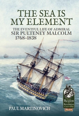 The Sea Is My Element: The Eventful Life of Admiral Sir Pulteney Malcolm, 1766-1838 by Martinovich, Paul