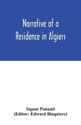 Narrative of a residence in Algiers: comprising a geographical and historical account of the regency; biographical sketches of the dey and his ministe by Pananti, Signor