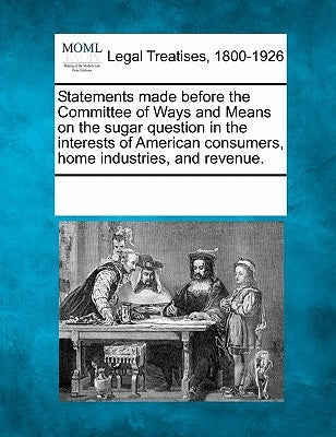 Statements Made Before the Committee of Ways and Means on the Sugar Question in the Interests of American Consumers, Home Industries, and Revenue. by Multiple Contributors