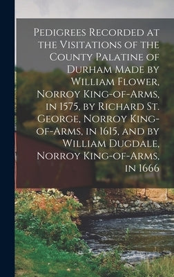Pedigrees Recorded at the Visitations of the County Palatine of Durham Made by William Flower, Norroy King-of-arms, in 1575, by Richard St. George, No by Anonymous