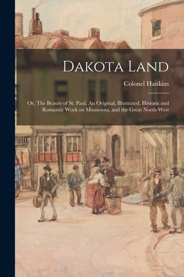 Dakota Land; or, The Beauty of St. Paul. An Original, Illustrated, Historic and Romantic Work on Minnesota, and the Great North-west by Hankins, Colonel