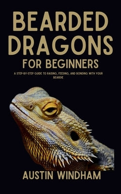 Bearded Dragons for Beginners: A Step-by-Step Guide to Raising, Feeding, and Bonding with Your Beardie by Windham, Austin
