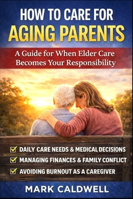 How to Care for Aging Parents: A Practical Guide to Managing Daily Care, Medical Decisions, Family Conflict, Finances, and Caregiver Burnout by Caldwell, Mark