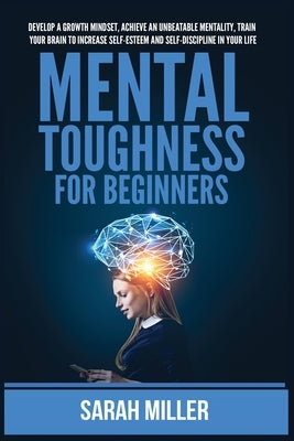 Mental Toughness for Beginners: Develop a Growth Mindset, Achieve an Unbeatable Mentality, Train Your Brain to Increase Self-Esteem and Self-Disciplin by Miller, Sarah