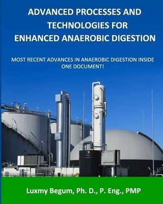 Advanced Processes and Technologies for Enhanced Anaerobic Digestion: Most Recent Advances in Anaerobic Digestion inside One Document by Begum P. Eng, Luxmy