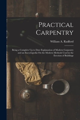 Practical Carpentry: Being a Complete Up to Date Explanation of Modern Carpentry and an Encyclopedia On the Modern Methods Used in the Erec by Radford, William a.