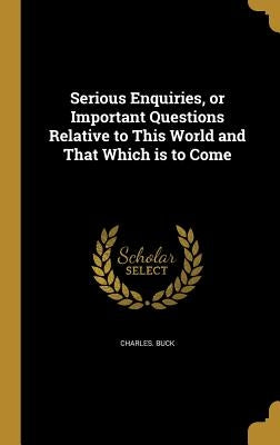 Serious Enquiries, or Important Questions Relative to This World and That Which is to Come by Buck, Charles