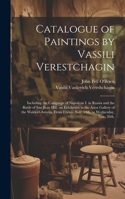 Catalogue of Paintings by Vassili Verestchagin: Including the Campaign of Napoleon I. in Russia and the Battle of San Juan Hill, on Exhibition in the by Vereshchagin, Vasilii Vasilevich
