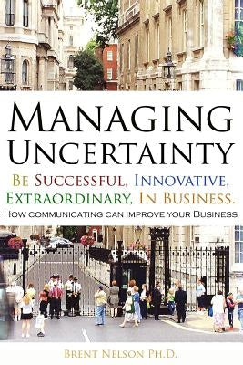 Managing Uncertainty: Be Successful, Innovative, Extraordinary, In Business. by Nelson Ph. D., Brent