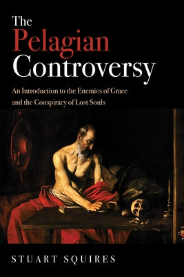 The Pelagian Controversy: An Introduction to the Enemies of Grace and the Conspiracy of Lost Souls by Squires, Stuart